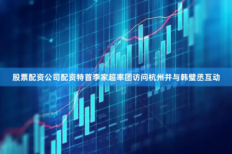 股票配资公司配资特首李家超率团访问杭州并与韩璧丞互动