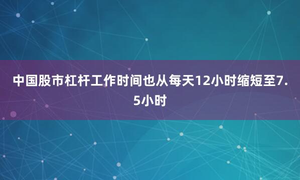 中国股市杠杆工作时间也从每天12小时缩短至7.5小时