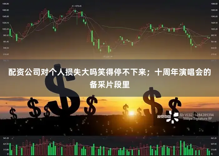 配资公司对个人损失大吗笑得停不下来；十周年演唱会的备采片段里