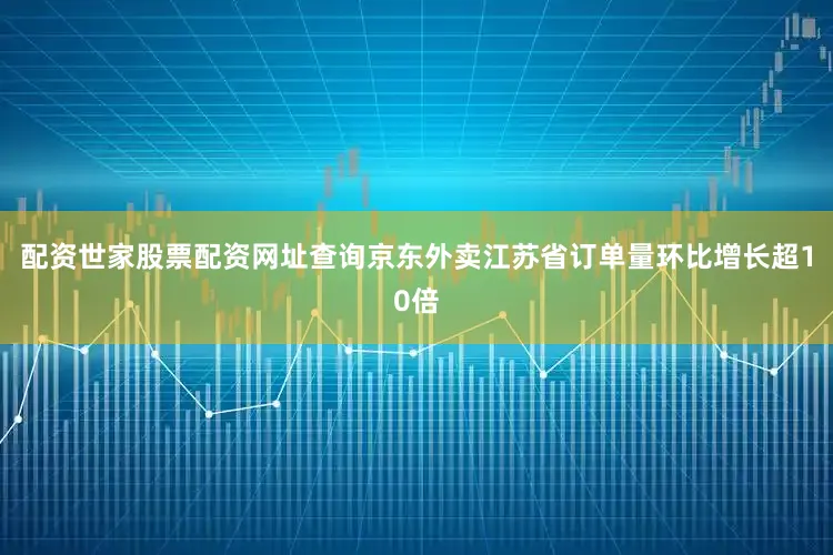 配资世家股票配资网址查询京东外卖江苏省订单量环比增长超10倍