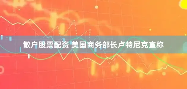 散户股票配资 美国商务部长卢特尼克宣称