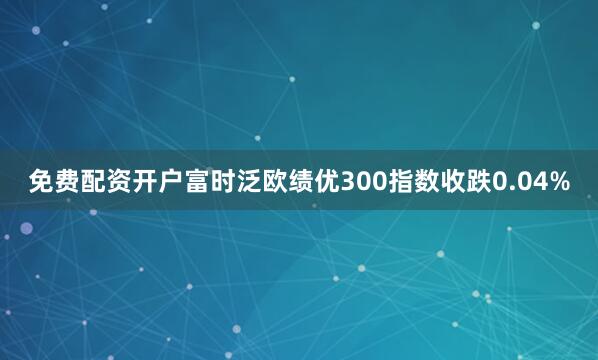 免费配资开户富时泛欧绩优300指数收跌0.04%