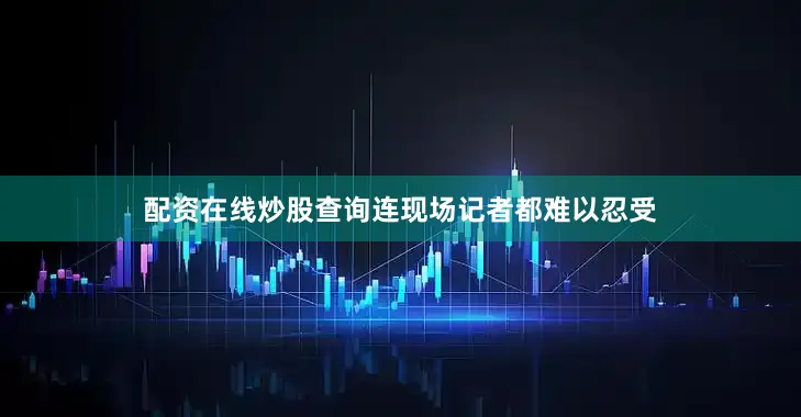 配资在线炒股查询连现场记者都难以忍受