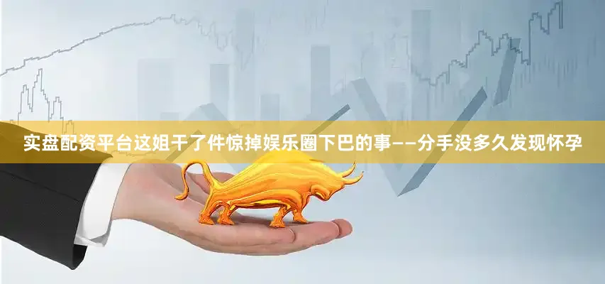 实盘配资平台这姐干了件惊掉娱乐圈下巴的事——分手没多久发现怀孕
