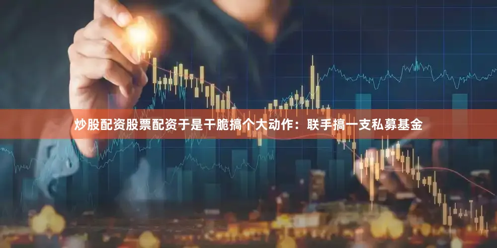 炒股配资股票配资于是干脆搞个大动作：联手搞一支私募基金