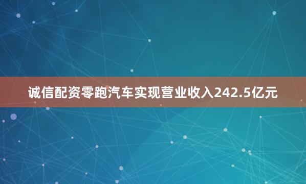 诚信配资零跑汽车实现营业收入242.5亿元