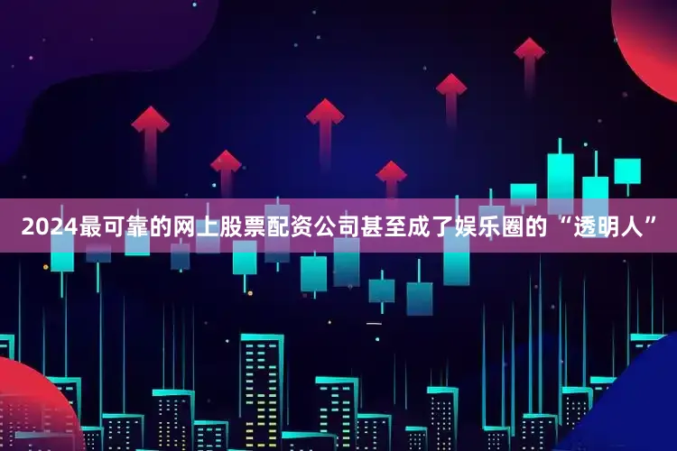 2024最可靠的网上股票配资公司甚至成了娱乐圈的 “透明人”
