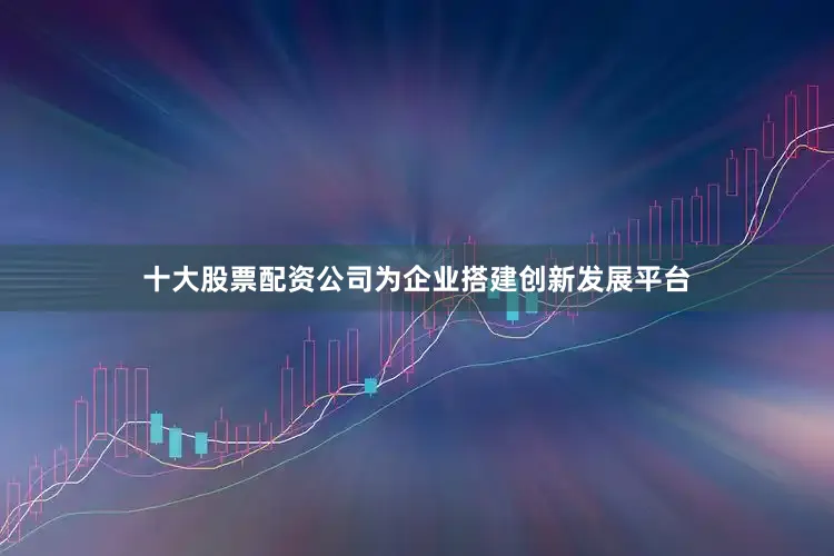 十大股票配资公司为企业搭建创新发展平台