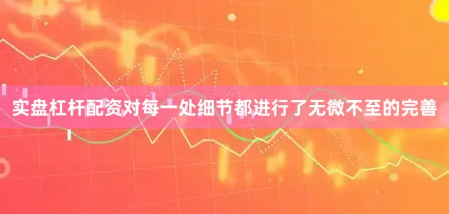 实盘杠杆配资对每一处细节都进行了无微不至的完善