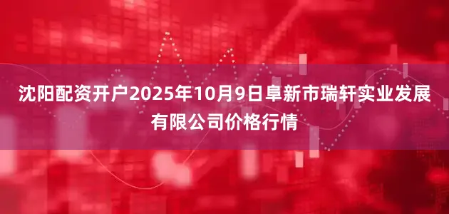 沈阳配资开户2025年10月9日阜新市瑞轩实业发展有限公司价格行情